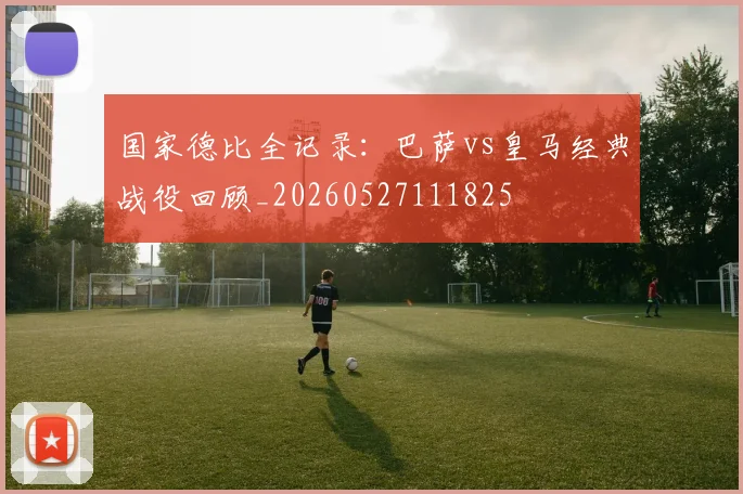 国家德比全记录：巴萨vs皇马经典战役回顾_20260527111825
