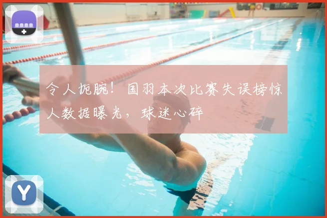 令人扼腕！国羽本次比赛失误榜惊人数据曝光，球迷心碎