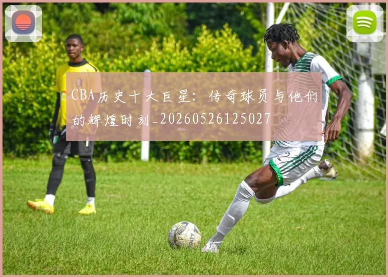 CBA历史十大巨星：传奇球员与他们的辉煌时刻_20260526125027