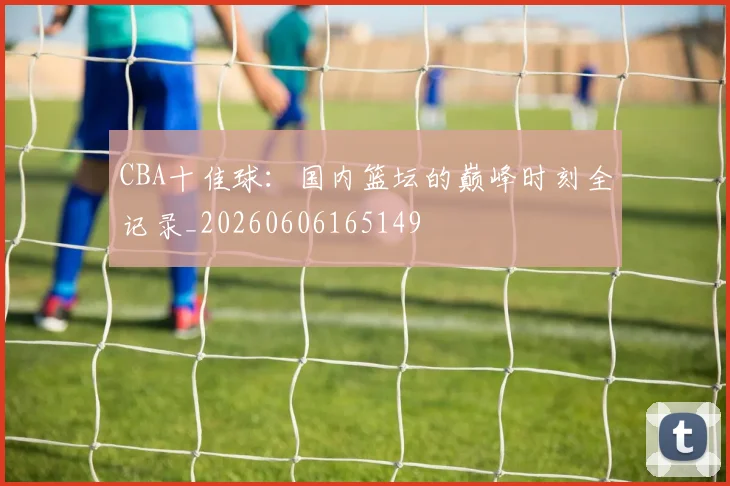 CBA十佳球:国内篮坛的巅峰时刻全记录_20260606165149