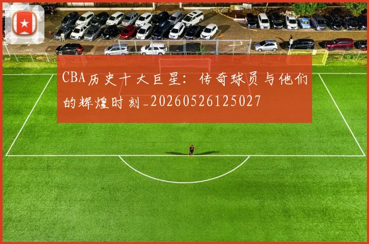 CBA历史十大巨星：传奇球员与他们的辉煌时刻_20260526125027