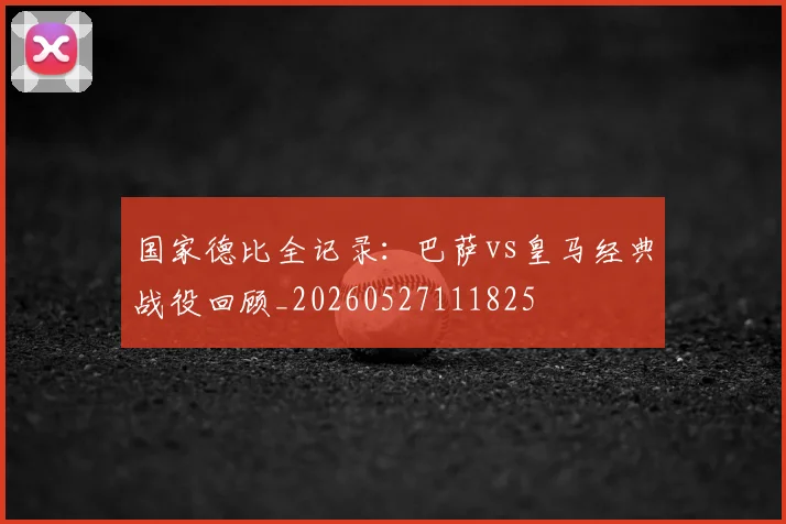 国家德比全记录：巴萨vs皇马经典战役回顾_20260527111825