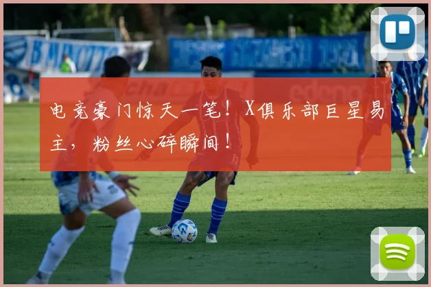 电竞豪门惊天一笔！X俱乐部巨星易主，粉丝心碎瞬间！