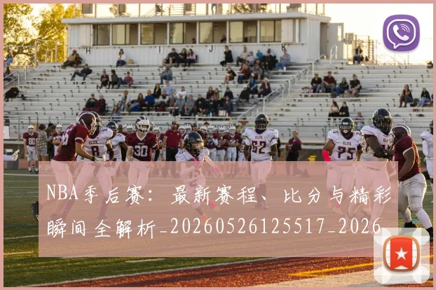 NBA季后赛：最新赛程、比分与精彩瞬间全解析_20260526125517_20260607160141