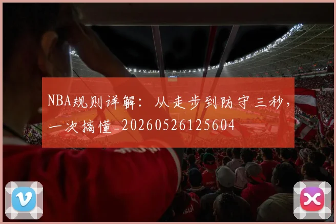 NBA规则详解:从走步到防守三秒,一次搞懂_20260526125604