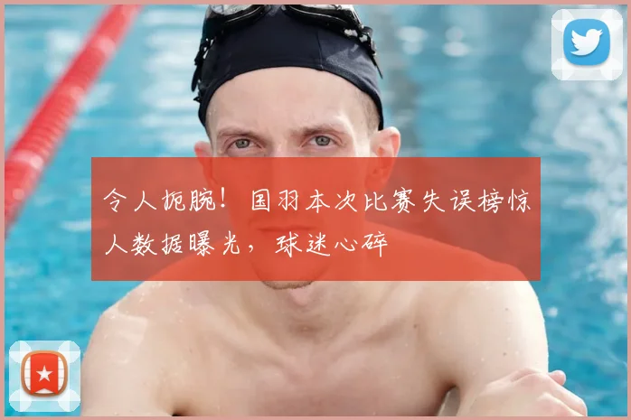 令人扼腕！国羽本次比赛失误榜惊人数据曝光，球迷心碎