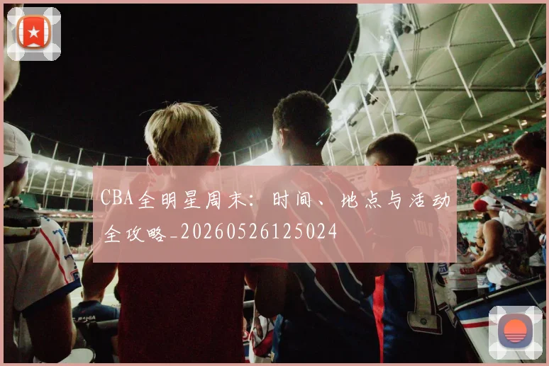 CBA全明星周末:时间、地点与活动全攻略_20260526125024