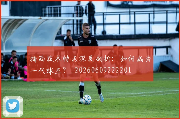 梅西技术特点深度剖析:如何成为一代球王?_20260609222201