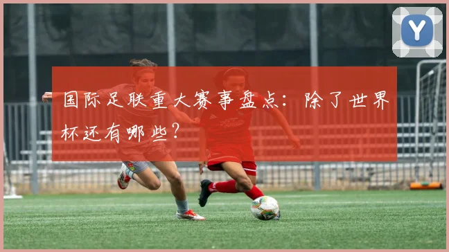 国际足联重大赛事盘点:除了世界杯还有哪些?