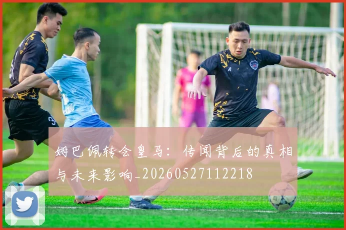 姆巴佩转会皇马：传闻背后的真相与未来影响_20260527112218