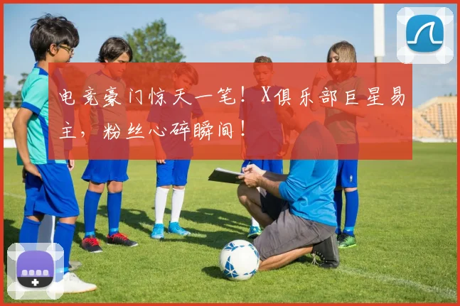 电竞豪门惊天一笔！X俱乐部巨星易主，粉丝心碎瞬间！